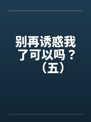别再诱惑我了可以吗?(五) 别再诱惑我了可以吗?(五)